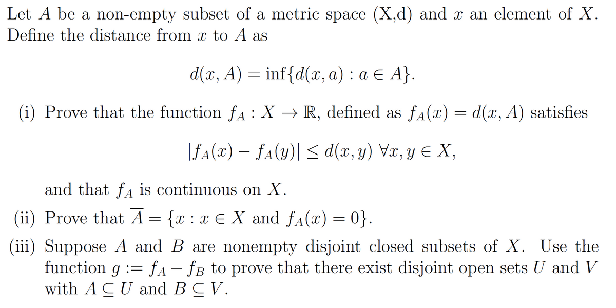 Let A be a non-empty subset of a metric space (X,d) and x an element of X.
Define the distance from x to A as
d(x, A)
inf{d(x, a): a € A}.
(i) Prove that the function ƒÃ :
fA:
X → R, defined as ƒ₁(x) = d(x, A) satisfies
=
|ƒ^(x) - f^(y)] ≤<d(x, y) Vx, y ≤ X,
and that fд is continuous on X.
(ii) Prove that A = {x: xe X and f₁(x) = 0}.
(iii) Suppose A and B are nonempty disjoint closed subsets of X. Use the
function g = fA - ƒB to prove that there exist disjoint open sets U and V
with ACU and B C V.