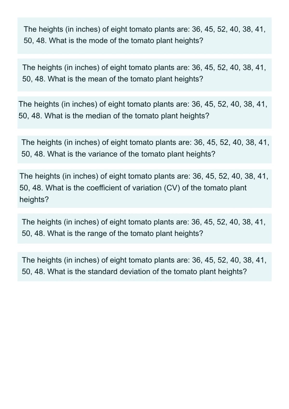 The heights (in inches) of eight tomato plants are: 36, 45, 52, 40, 38, 41,
50, 48. What is the mode of the tomato plant heights?
The heights (in inches) of eight tomato plants are: 36, 45, 52, 40, 38, 41,
50, 48. What is the mean of the tomato plant heights?
The heights (in inches) of eight tomato plants are: 36, 45, 52, 40, 38, 41,
50, 48. What is the median of the tomato plant heights?
The heights (in inches) of eight tomato plants are: 36, 45, 52, 40, 38, 41,
50, 48. What is the variance of the tomato plant heights?
The heights (in inches) of eight tomato plants are: 36, 45, 52, 40, 38, 41,
50, 48. What is the coefficient of variation (CV) of the tomato plant
heights?
The heights (in inches) of eight tomato plants are: 36, 45, 52, 40, 38, 41,
50, 48. What is the range of the tomato plant heights?
The heights (in inches) of eight tomato plants are: 36, 45, 52, 40, 38, 41,
50, 48. What is the standard deviation of the tomato plant heights?