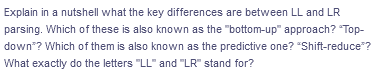 Explain in a nutshell what the key differences are between LL and LR
parsing. Which of these is also known as the "bottom-up" approach? "Top-
down"? Which of them is also known as the predictive one? "Shift-reduce*?
What exactly do the letters "LL" and "LR" stand for?