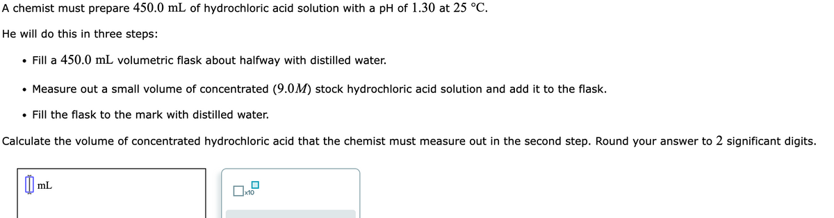 A chemist must prepare 450.0 mL of hydrochloric acid solution with a pH of 1.30 at 25 °C.
He will do this in three steps:
• Fill a 450.0 mL volumetric flask about halfway with distilled water.
• Measure out a small volume of concentrated (9.0M) stock hydrochloric acid solution and add it to the flask.
• Fill the flask to the mark with distilled water.
Calculate the volume of concentrated hydrochloric acid that the chemist must measure out in the second step. Round your answer to 2 significant digits.
mL
x10