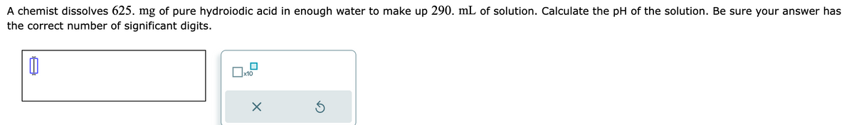 A chemist dissolves 625. mg of pure hydroiodic acid in enough water to make up 290. mL of solution. Calculate the pH of the solution. Be sure your answer has
the correct number of significant digits.
0
x10
X
Ś