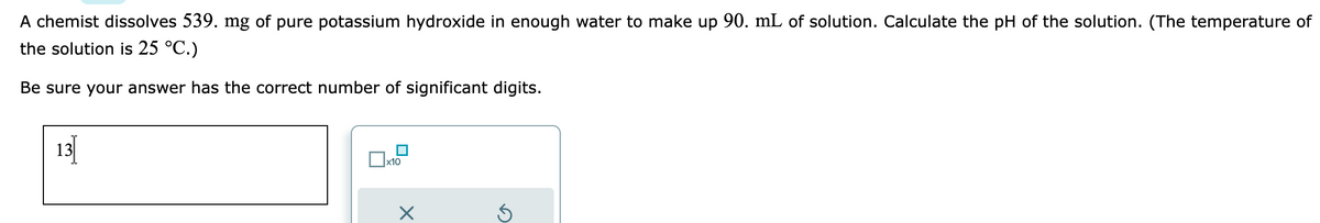 A chemist dissolves 539. mg of pure potassium hydroxide in enough water to make up 90. mL of solution. Calculate the pH of the solution. (The temperature of
the solution is 25 °C.)
Be sure your answer has the correct number of significant digits.
x10
X