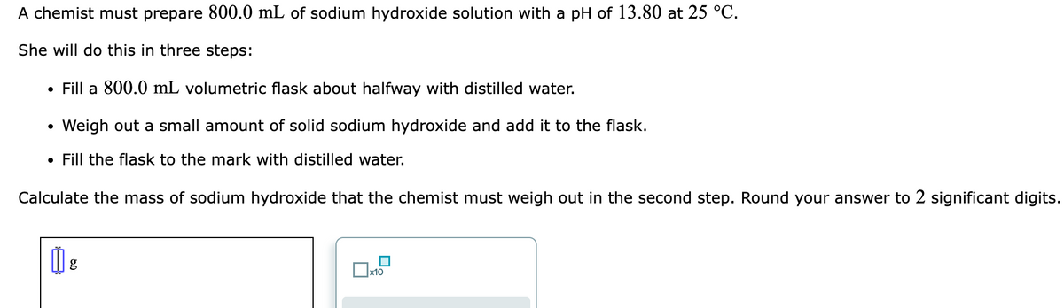 A chemist must prepare 800.0 mL of sodium hydroxide solution with a pH of 13.80 at 25 °C.
She will do this in three steps:
Fill a 800.0 mL volumetric flask about halfway with distilled water.
●
Weigh out a small amount of solid sodium hydroxide and add it to the flask.
• Fill the flask to the mark with distilled water.
Calculate the mass of sodium hydroxide that the chemist must weigh out in the second step. Round your answer to 2 significant digits.
g
Ox
x10