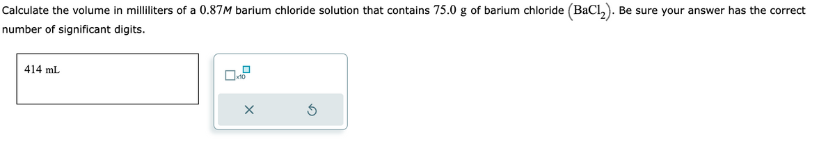 Calculate the volume in milliliters of a 0.87M barium chloride solution that contains 75.0 g of barium chloride (BaCl₂). Be sure your answer has the correct
number of significant digits.
414 mL
x10
X
Ś