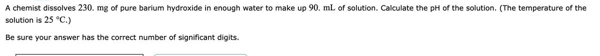 A chemist dissolves 230. mg of pure barium hydroxide in enough water to make up 90. mL of solution. Calculate the pH of the solution. (The temperature of the
solution is 25 °C.)
Be sure your answer has the correct number of significant digits.