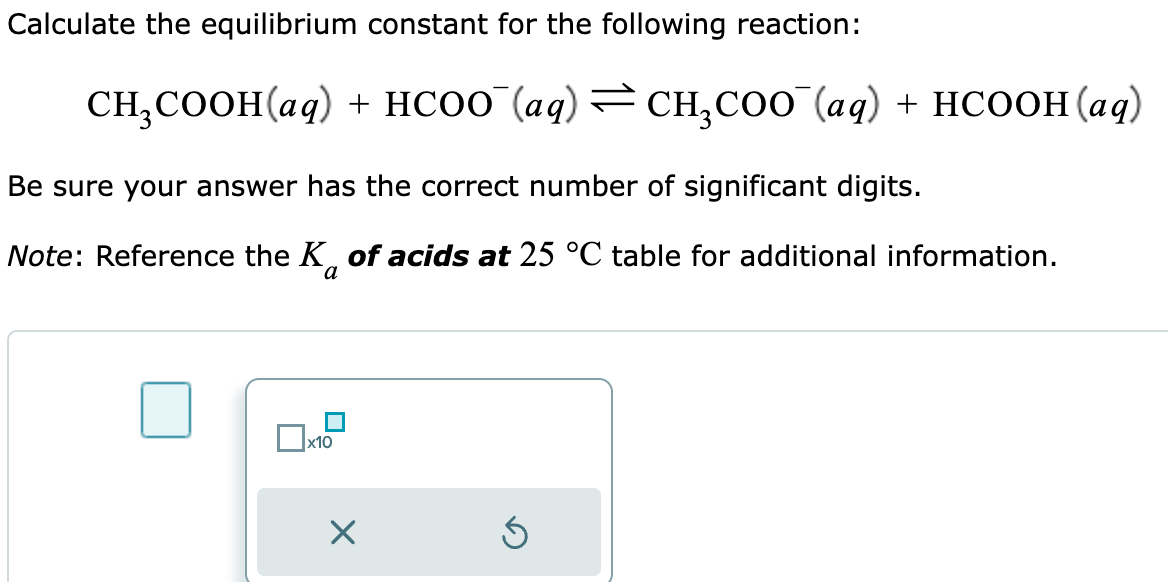Calculate the equilibrium constant for the following reaction:
CH₂COOH(aq) + HCOO¯(aq) ⇒ CH₂COO¯(aq) + HCOOH(aq)
Be sure your answer has the correct number of significant digits.
Note: Reference the K of acids at 25 °C table for additional information.
x10
X
5