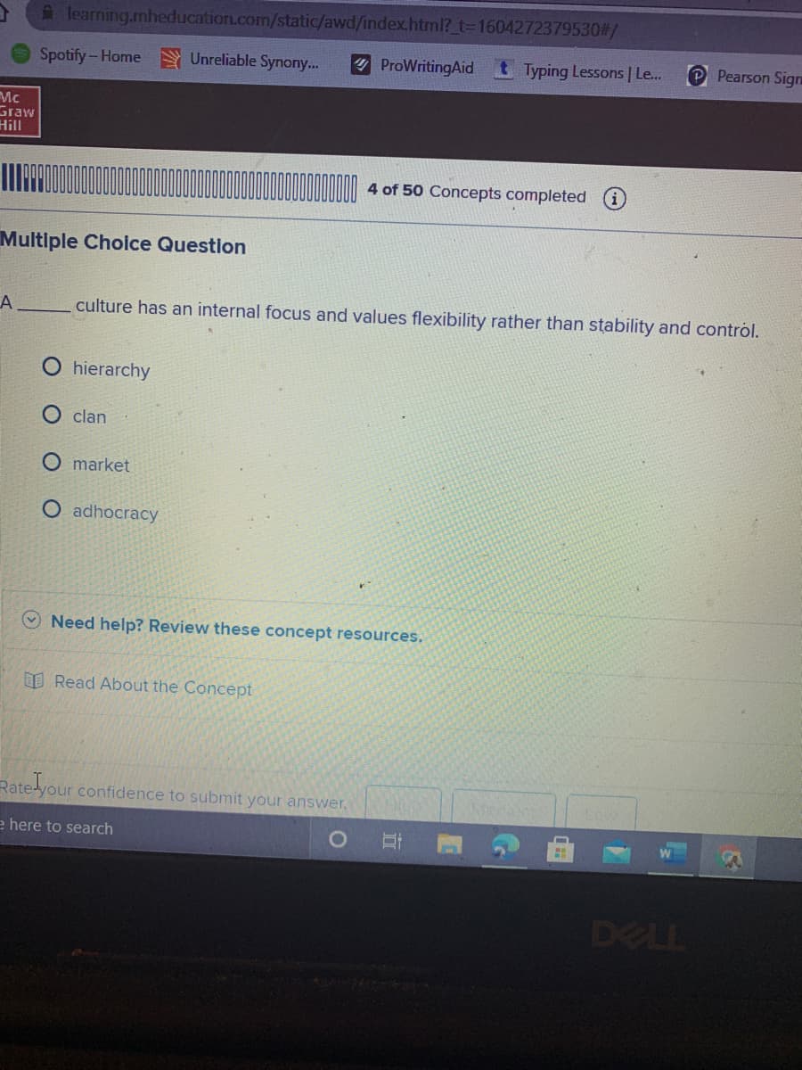 A learning.mheducation.com/static/awd/index.html?_t=D1604272379530#/
Spotify-Home Unreliable Synony...
ProWritingAid t Typing Lessons | Le...
P Pearson Sigrn
Mc
Graw
Hill
4 of 50 Concepts completed
Multiple Choice Question
A
culture has an internal focus and values flexibility rather than stability and control.
hierarchy
clan
market
O adhocracy
Need help? Review these concept resources.
O Read About the Concept
Rate your confidence to submit your answer.
e here to search
DELL
