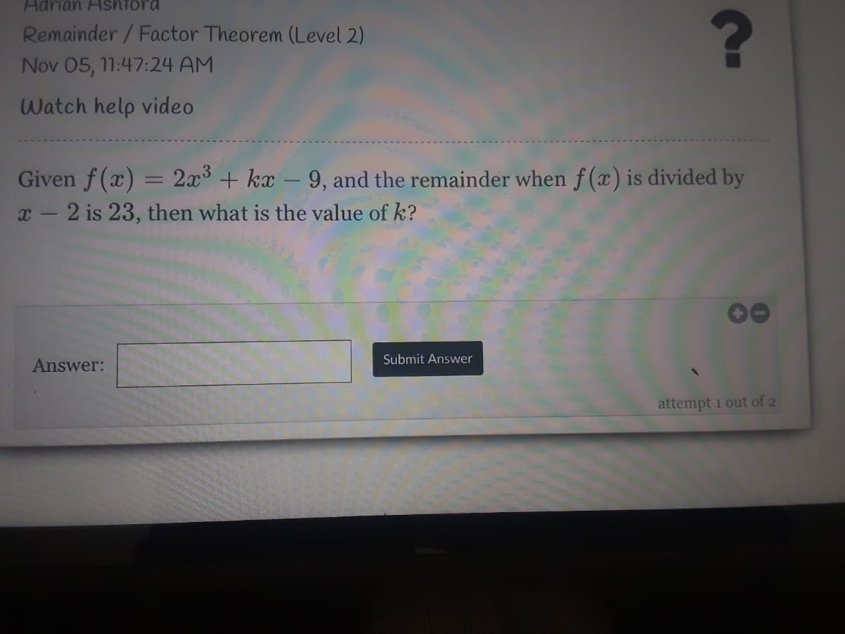 Adrián Ashtora
Remainder / Factor Theorem (Level 2)
Nov 05, 11:47:24 AM
Watch help video
Given f(x) = 2x3 + kx – 9, and the remainder when f (x) is divided by
x - 2 is 23, then what is the value of k?
Submit Answer
Answer:
attempt 1 out of 2
