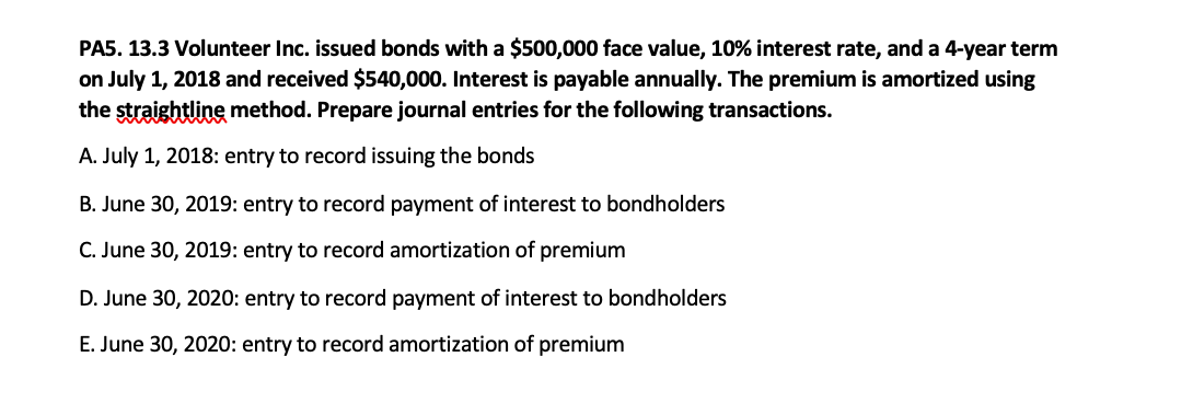 PA5. 13.3 Volunteer Inc. issued bonds with a $500,000 face value, 10% interest rate, and a 4-year term
on July 1, 2018 and received $540,000. Interest is payable annually. The premium is amortized using
the straightline method. Prepare journal entries for the following transactions.
A. July 1, 2018: entry to record issuing the bonds
B. June 30, 2019: entry to record payment of interest to bondholders
C. June 30, 2019: entry to record amortization of premium
D. June 30, 2020: entry to record payment of interest to bondholders
E. June 30, 2020: entry to record amortization of premium
