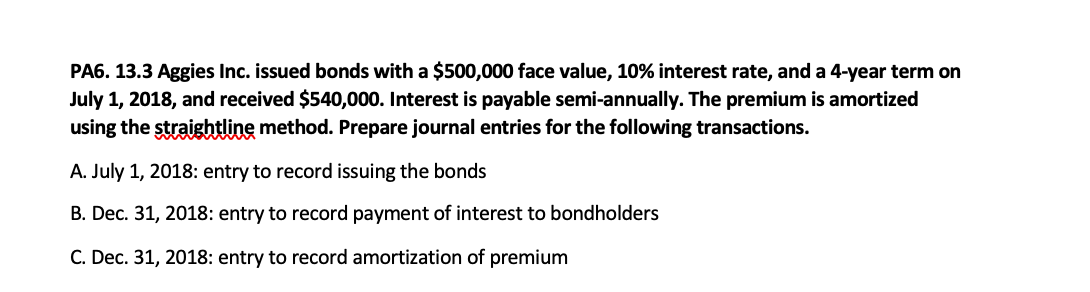 PA6. 13.3 Aggies Inc. issued bonds with a $500,000 face value, 10% interest rate, and a 4-year term on
July 1, 2018, and received $540,000. Interest is payable semi-annually. The premium is amortized
using the straightline method. Prepare journal entries for the following transactions.
A. July 1, 2018: entry to record issuing the bonds
B. Dec. 31, 2018: entry to record payment of interest to bondholders
C. Dec. 31, 2018: entry to record amortization of premium
