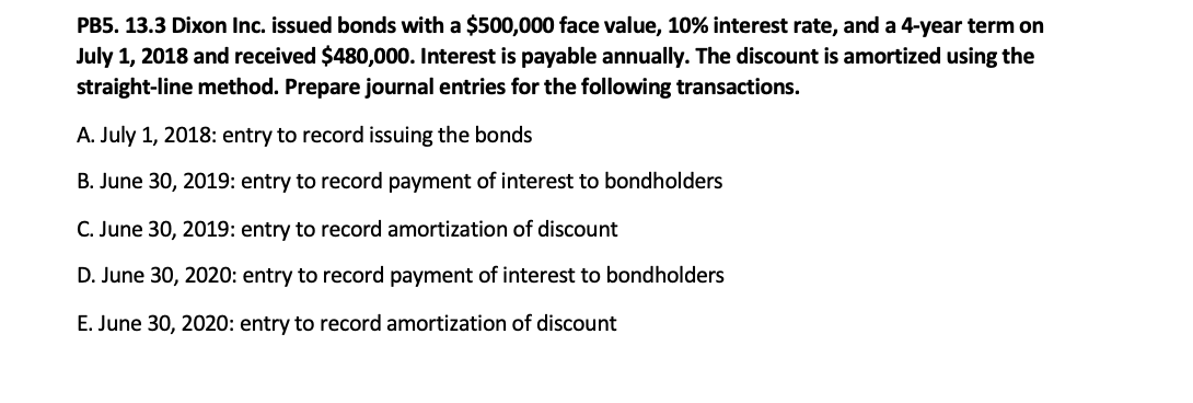 PB5. 13.3 Dixon Inc. issued bonds with a $500,000 face value, 10% interest rate, and a 4-year term on
July 1, 2018 and received $480,000. Interest is payable annually. The discount is amortized using the
straight-line method. Prepare journal entries for the following transactions.
A. July 1, 2018: entry to record issuing the bonds
B. June 30, 2019: entry to record payment of interest to bondholders
C. June 30, 2019: entry to record amortization of discount
D. June 30, 2020: entry to record payment of interest to bondholders
E. June 30, 2020: entry to record amortization of discount
