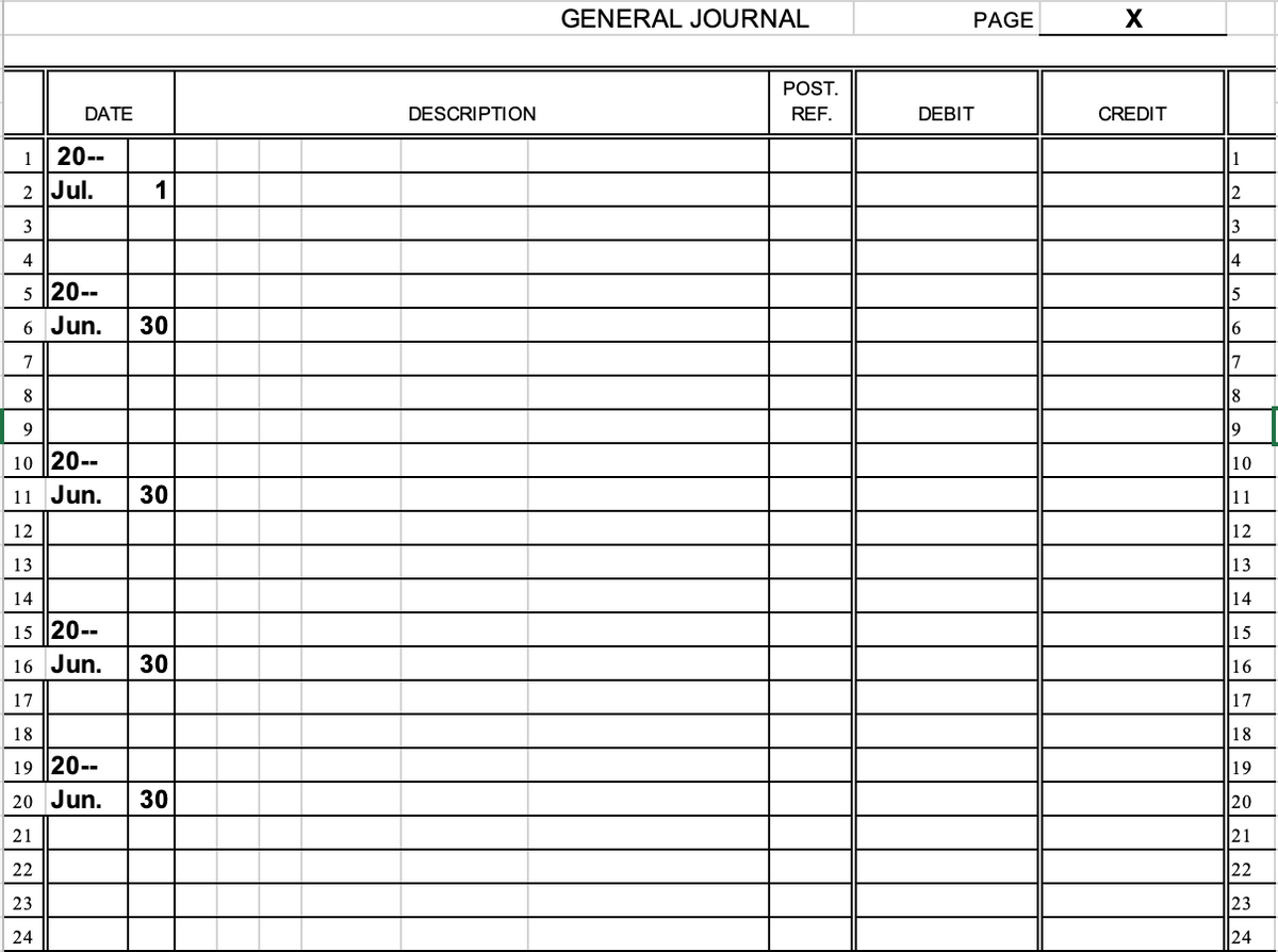 GENERAL JOURNAL
PAGE
POST.
DATE
DESCRIPTION
REF.
DEBIT
CREDIT
1
20--
1
2 Jul.
2
3
4
4
5 20--
5
6 Jun.
30
6
7
17
8
8
9
9
10 20--
10
11 Jun.
30
11
12
12
13
13
14
14
15 20--
15
16 Jun.
30
16
17
17
18
18
19 20--
19
20 Jun.
30
20
21
21
22
22
23
23
24
24
