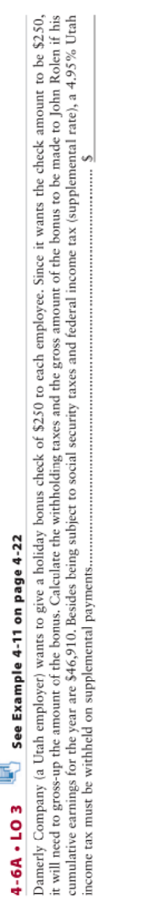 4-6A • LO 3
See Example 4-11 on page 4-22
Damerly Company (a Utah employer) wants to give a holiday bonus check of $250 to each employee. Since it wants the check amount to be $250,
it will need to gross-up the amount of the bonus. Calculate the withholding taxes and the gross amount of the bonus to be made to John Rolen if his
cumulative earnings for the year are $46,910. Besides being subject to social security taxes and federal income tax (supplemental rate), a 4.95% Utah
income tax must be withheld on supplemental payments...
