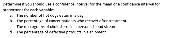 Determine if you should use a confidence interval for the mean or a confidence interval for
proportions for each variable:
a. The number of hot dogs eaten in a day
b. The percentage of cancer patients who recover after treatment
c. The micrograms of cholesterol in a person's blood stream
d. The percentage of defective products in a shipment
