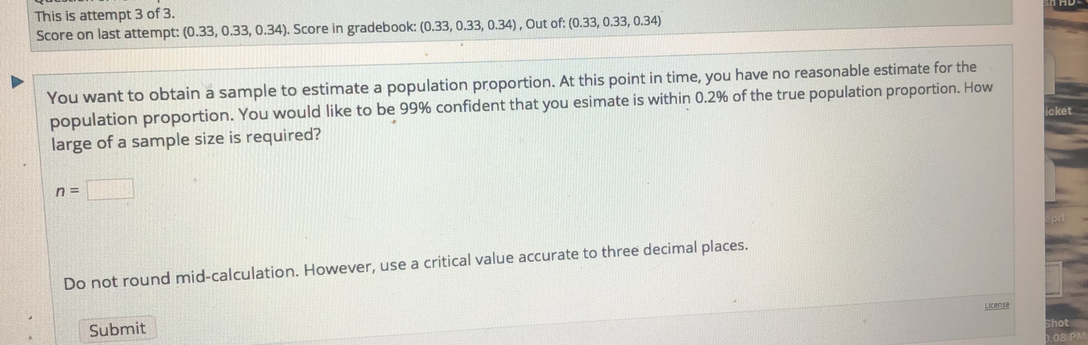 You want to obtain a sample to estimate a population proportion. At this point in time, you have no reasonable estimate for the
population proportion. You would like to be 99% confident that you esimate is within 0.2% of the true population proportion. How
large of a sample size is required?
Do not round mid-calculation. However, use a critical value accurate to three decimal places.
