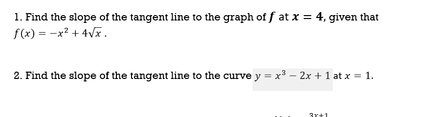 1. Find the slope of the tangent line to the graph of f at x = 4, given that
f(x) = -x² + 4Vx.
2. Find the slope of the tangent line to the curve y = x³ – 2x + 1 at x = 1.
3r+1
