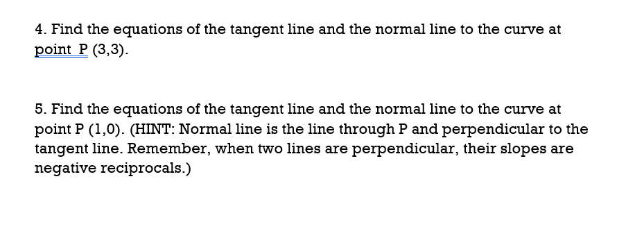 4. Find the equations of the tangent line and the normal line to the curve at
point P (3,3).
5. Find the equations of the tangent line and the normal line to the curve at
point P (1,0). (HINT: Normal line is the line through P and perpendicular to the
tangent line. Remember, when two lines are perpendicular, their slopes are
negative reciprocals.)
