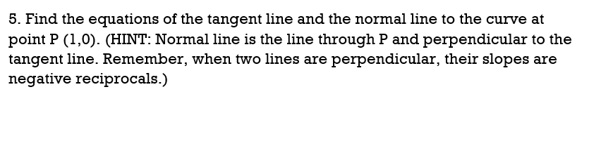 5. Find the equations of the tangent line and the normal line to the curve at
point P (1,0). (HINT: Normal line is the line through P and perpendicular to the
tangent line. Remember, when two lines are perpendicular, their slopes are
negative reciprocals.)
