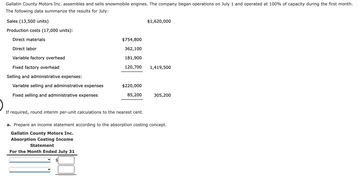 Gallatin County Motors Inc. assembles and sells snowmobile engines. The company began operations on July 1 and operated at 100% of capacity during the first month.
The following data summarize the results for July:
Sales (13,500 units)
$1,620,000
Production costs (17,000 units):
Direct materials
$754,800
Direct labor
362,100
Variable factory overhead
181,900
Fixed factory overhead
120,700
1,419,500
Selling and administrative expenses:
Variable selling and administrative expenses
$220,000
Fixed selling and administrative expenses
85,200
305,200
If required, round interim per-unit calculations to the nearest cent.
a. Prepare an income statement according to the absorption costing concept.
Gallatin County Motors Inc.
Absorption Costing Income
Statement
For the Month Ended July 31
$
