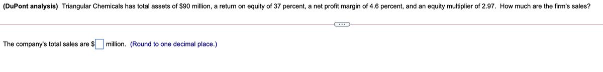 (DuPont analysis) Triangular Chemicals has total assets of $90 million, a return on equity of 37 percent, a net profit margin of 4.6 percent, and an equity multiplier of 2.97. How much are the firm's sales?
The company's total sales are $
million. (Round to one decimal place.)
