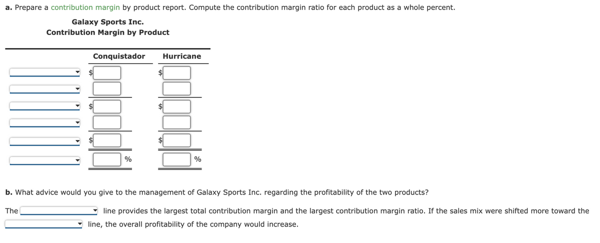 a. Prepare a contribution margin by product report. Compute the contribution margin ratio for each product as a whole percent.
Galaxy Sports Inc.
Contribution Margin by Product
Conquistador
Hurricane
$
$
%
%
b. What advice would you give to the management of Galaxy Sports Inc. regarding the profitability of the two products?
The
line provides the largest total contribution margin and the largest contribution margin ratio. If the sales mix were shifted more toward the
line, the overall profitability of the company would increase.
