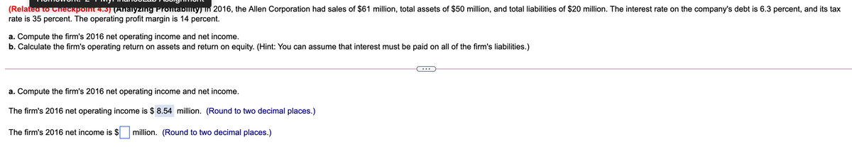 (Relateu to Checkpoint 4.3) (Ahaiyzing Proitability) in 2016, the Allen Corporation had sales of $61 million, total assets of $50 million, and total liabilities of $20 million. The interest rate on the company's debt is 6.3 percent, and its tax
rate is 35 percent. The operating profit margin is 14 percent.
a. Compute the firm's 2016 net operating income and net income.
b. Calculate the firm's operating return on assets and return on equity. (Hint: You can assume that interest must be paid on all of the firm's liabilities.)
a. Compute the firm's 2016 net operating income and net income.
The firm's 2016 net operating income is $ 8.54 million. (Round to two decimal places.)
The firm's 2016 net income is $
million. (Round to two decimal places.)
