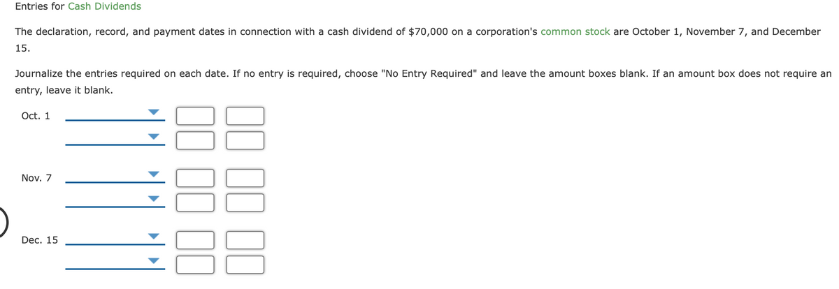 Entries for Cash Dividends
The declaration, record, and payment dates in connection with a cash dividend of $70,000 on a corporation's common stock are October 1, November 7, and December
15.
Journalize the entries required on each date. If no entry is required, choose "No Entry Required" and leave the amount boxes blank. If an amount box does not require an
entry, leave it blank.
Oct. 1
Nov. 7
Dec. 15
00

