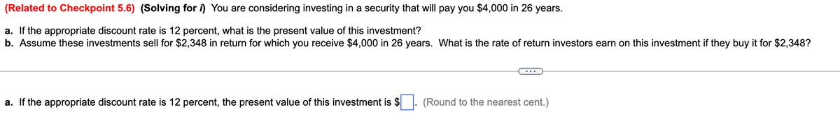 (Related to Checkpoint 5.6) (Solving for i) You are considering investing in a security that will pay you $4,000 in 26 years.
a. If the appropriate discount rate is 12 percent, what is the present value of this investment?
b. Assume these investments sell for $2,348 in return for which you receive $4,000 in 26 years. What is the rate of return investors earn on this investment if they buy it for $2,348?
a. If the appropriate discount rate is 12 percent, the present value of this investment is $
(Round to the nearest cent.)
