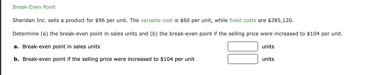 Break-Even Point
Sheridan Inc. sells a product for $96 per unit. The variable cost is $60 per unit, while fixed costs are $285,120.
Determine (a) the break-even point in sales units and (b) the break-even point if the selling price were increased to $104 per unit.
a. Break-even point in sales units
units
b. Break-even point if the selling price were increased to $104 per unit
units
