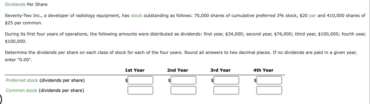 Dividends Per Share
Seventy-Two Inc., a developer of radiology equipment, has stock outstanding as follows: 70,000 shares of cumulative preferred 3% stock, $20 par and 410,000 shares of
$25 par common.
During its first four years of operations, the following amounts were distributed as dividends: first year, $34,000; second year, $76,000; third year, $100,000; fourth year,
$100,000.
Determine the dividends per share on each class of stock for each of the four years. Round all answers to two decimal places. If no dividends are paid in a given year,
enter "0.00".
1st Year
2nd Year
3rd Year
4th Year
Preferred stock (dividends per share)
$
Common stock (dividends per share)
