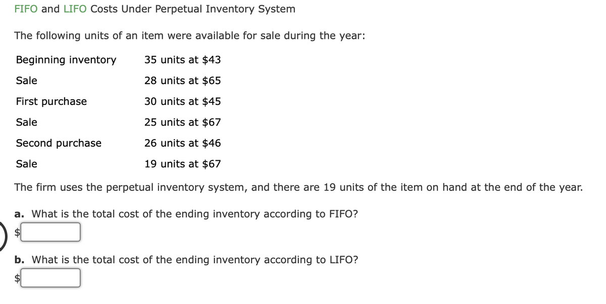 FIFO and LIFO Costs Under Perpetual Inventory System
The following units of an item were available for sale during the year:
Beginning inventory
35 units at $43
Sale
28 units at $65
First purchase
30 units at $45
Sale
25 units at $67
Second purchase
26 units at $46
Sale
19 units at $67
The firm uses the perpetual inventory system, and there are 19 units of the item on hand at the end of the year.
a. What is the total cost of the ending inventory according to FIFO?
b. What is the total cost of the ending inventory according to LIFO?
