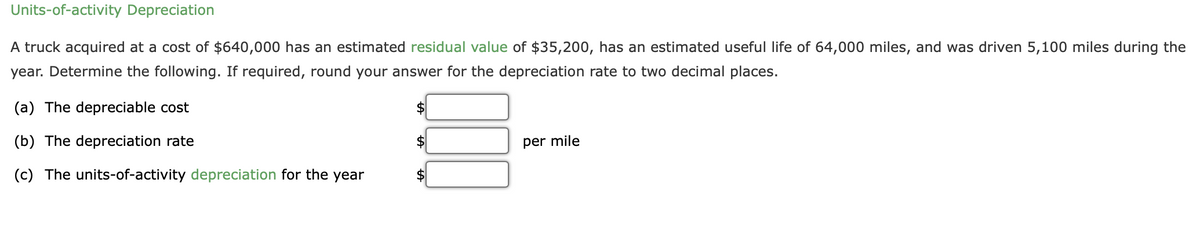 Units-of-activity Depreciation
A truck acquired at a cost of $640,000 has an estimated residual value of $35,200, has an estimated useful life of 64,000 miles, and was driven 5,100 miles during the
year. Determine the following. If required, round your answer for the depreciation rate to two decimal places.
(a) The depreciable cost
(b) The depreciation rate
per mile
(c) The units-of-activity depreciation for the year

