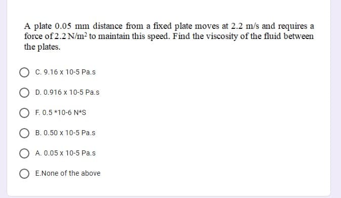A plate 0.05 mm distance from a fixed plate moves at 2.2 m/s and requires a
force of 2.2 N/m? to maintain this speed. Find the viscosity of the fluid between
the plates.
C. 9.16 x 10-5 Pa.s
D. 0.916 x 10-5 Pa.s
O F. 0.5 *10-6 N*S
B. 0.50 x 10-5 Pa.s
O A. 0.05 x 10-5 Pa.s
E.None of the above
