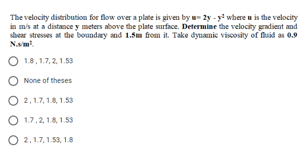 The velocity distribution for flow over a plate is given by u= 2y - y? where u is the velocity
in m/s at a distance y meters above the plate surface. Determine the velocity gradient and
shear stresses at the boundary and 1.5m from it. Take dynamic viscosity of fluid as 0.9
N.s/m?.
O 1.8 , 1.7, 2, 1.53
None of theses
O 2,1.7, 1.8, 1.53
O 1.7, 2, 1.8, 1.53
O 2,1.7, 1.53, 1.8
