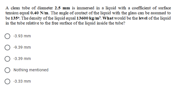 A clean tube of diameter 2.5 mm is immersed in a liquid with a coefficient of surface
tension equal 0.40 N/m. The angle of contact of the liquid with the glass can be assumed to
be 135°. The density of the liquid equal 13600 kg/m³. What would be the level of the liquid
in the tube relative to the free surface of the liquid inside the tube?
-3.93 mm
-9.39 mm
-3.39 mm
Nothing mentioned
-3.33 mm
