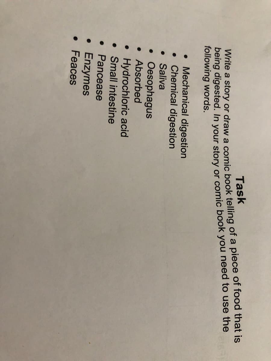 wite a story or draw a comic book telling of a piece of food that is
being digested. In your story or comic book you need to use the
following words.
Task
• Mechanical digestion
Chemical digestion
• Saliva
• Oesophagus
• Absorbed
Hydrochloric acid
• Small intestine
• Pancease
Enzymes
• Feaces
