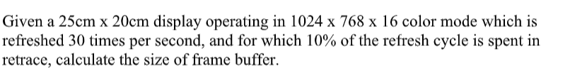 Given a 25cm x 20cm display operating in 1024 x 768 x 16 color mode which is
refreshed 30 times per second, and for which 10% of the refresh cycle is spent in
retrace, calculate the size of frame buffer.
