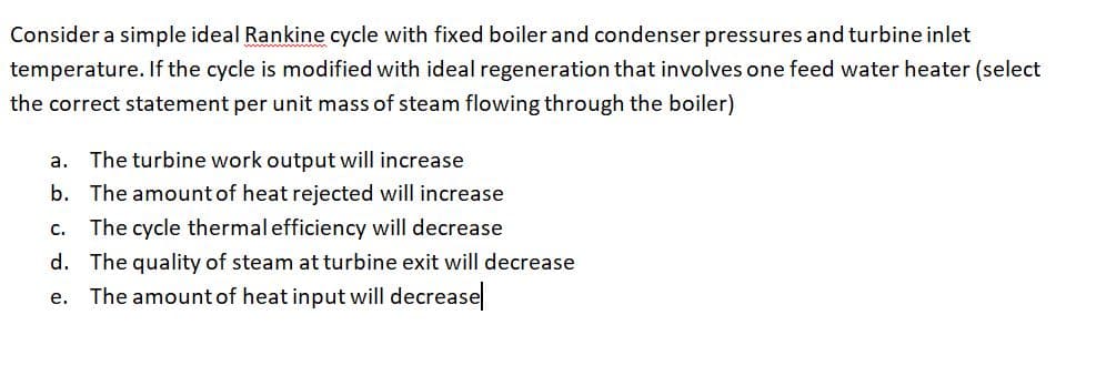 Consider a simple ideal Rankine cycle with fixed boiler and condenser pressures and turbine inlet
temperature. If the cycle is modified with ideal regeneration that involves one feed water heater (select
the correct statement per unit mass of steam flowing through the boiler)
a. The turbine work output will increase
b. The amountof heat rejected will increase
The cycle thermal efficiency will decrease
d. The quality of steam at turbine exit will decrease
e. The amount of heat input will decrease
C.
