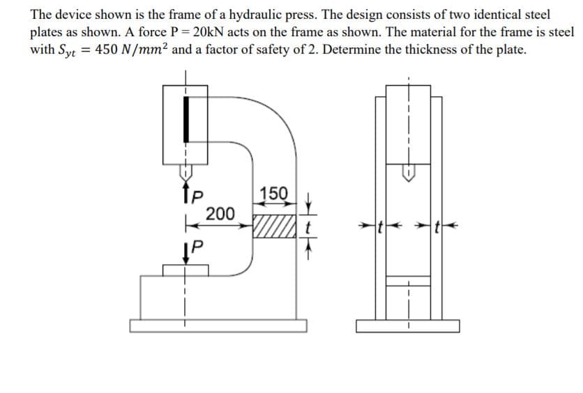 The device shown is the frame of a hydraulic press. The design consists of two identical steel
plates as shown. A force P = 20kN acts on the frame as shown. The material for the frame is steel
with Syt = 450 N/mm² and a factor of safety of 2. Determine the thickness of the plate.
