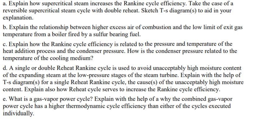 a. Explain how supercritical steam increases the Rankine cycle efficiency. Take the case of a
reversible supercritical steam cycle with double reheat. Sketch T-s diagram(s) to aid in your
explanation.
b. Explain the relationship between higher excess air of combustion and the low limit of exit gas
temperature from a boiler fired by a sulfur bearing fuel.
c. Explain how the Rankine cycle efficiency is related to the pressure and temperature of the
heat addition process and the condenser pressure. How is the condenser pressure related to the
temperature of the cooling medium?
d. A single or double Reheat Rankine cycle is used to avoid unacceptably high moisture content
of the expanding steam at the low-pressure stages of the steam turbine. Explain with the help of
T-s diagram(s) for a single Reheat Rankine cycle, the cause(s) of the unacceptably high moisture
content. Explain also how Reheat cycle serves to increase the Rankine cycle efficiency.
e. What is a gas-vapor power cycle? Explain with the help of a why the combined gas-vapor
power cycle has a higher thermodynamic cycle efficiency than either of the cycles executed
individually.
