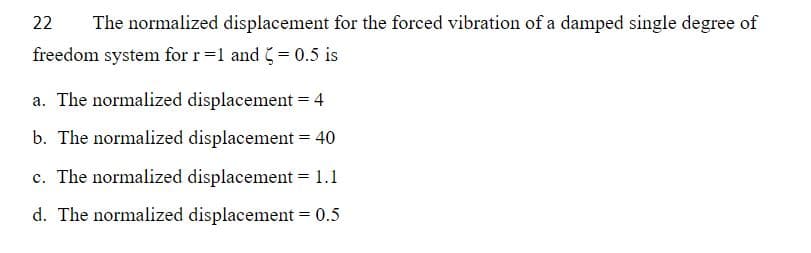 22
The normalized displacement for the forced vibration of a damped single degree of
freedom system for r=1 and = 0.5 is
a. The normalized displacement = 4
b. The normalized displacement = 40
c. The normalized displacement = 1.1
d. The normalized displacement = 0.5
