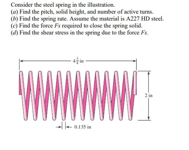 Consider the steel spring in the illustration.
(a) Find the pitch, solid height, and number of active turns.
(b) Find the spring rate. Assume the material is A227 HD steel.
(c) Find the force Fs required to close the spring solid.
(d) Find the shear stress in the spring due to the force Fs.
-4클 in
2 in
-e 0.135 in
