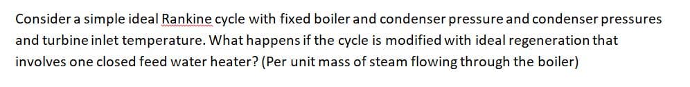 Consider a simple ideal Rankine cycle with fixed boiler and condenser pressure and condenser pressures
and turbine inlet temperature. What happens if the cycle is modified with ideal regeneration that
involves one closed feed water heater? (Per unit mass of steam flowing through the boiler)
