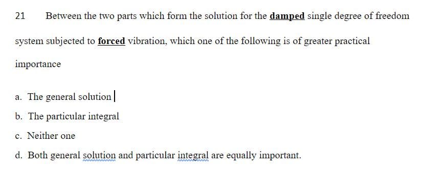 21
Between the two parts which form the solution for the damped single degree of freedom
system subjected to forced vibration, which one of the following is of greater practical
importance
a. The general solution
b. The particular integral
c. Neither one
d. Both general solution and particular integral are equally important.
