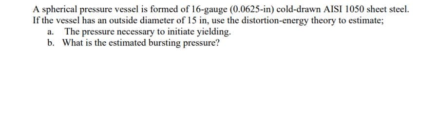 A spherical pressure vessel is formed of 16-gauge (0.0625-in) cold-drawn AISI 1050 sheet steel.
If the vessel has an outside diameter of 15 in, use the distortion-energy theory to estimate;
a. The pressure necessary to initiate yielding.
b. What is the estimated bursting pressure?
