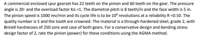 A commercial enclosed spur gearset has 22 teeth on the pinion and 60 teeth on the gear. The pressure
angle is 20° and the overload factor Ko =1. The diametral pitch is 8 teeth/in and the face width is 5 in.
The pinion speed is 1000 rev/min and its cycle life is to be 10° revolutions at a reliability R =0.50. The
quality number is 5 and the tooth are crowned. The material is a through-hardened steel, grade 2, with
Brinell hardnesses of 250 core and case of both gears. For a conservative design and bending stress
design factor of 2, rate the pinion (power) for these conditions using the AGMA method.
