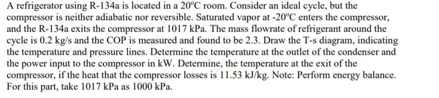 A refrigerator using R-134a is located in a 20°C room. Consider an ideal cycle, but the
compressor is neither adiabatic nor reversible. Saturated vapor at -20°C enters the compressor,
and the R-134a exits the compressor at 1017 kPa. The mass flowrate of refrigerant around the
cycle is 0.2 kg/s and the COP is measured and found to be 2.3. Draw the T-s diagram, indicating
the temperature and pressure lines. Determine the temperature at the outlet of the condenser and
the power input to the compressor in kW. Determine, the temperature at the exit of the
compressor, if the heat that the compressor losses is 11.53 kJ/kg. Note: Perform energy balance.
For this part, take 1017 kPa as 1000 kPa.
