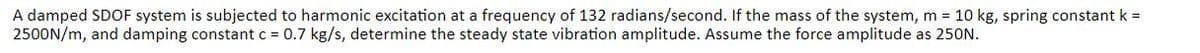 A damped SDOF system is subjected to harmonic excitation at a frequency of 132 radians/second. If the mass of the system, m = 10 kg, spring constant k =
2500N/m, and damping constant c = 0.7 kg/s, determine the steady state vibration amplitude. Assume the force amplitude as 250N.
