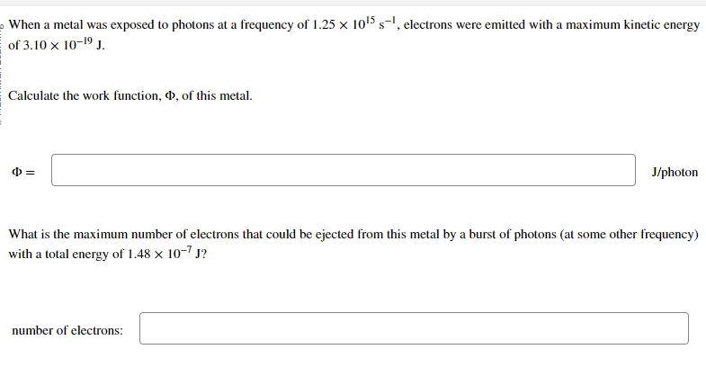 When a metal was exposed to photons at a frequency of 1.25 x 10¹5 s-¹, electrons were emitted with a maximum kinetic energy
of 3.10 × 10-1⁹ J.
Calculate the work function, , of this metal.
=
J/photon
What is the maximum number of electrons that could be ejected from this metal by a burst of photons (at some other frequency)
with a total energy of 1.48 x 10-7 J?
number of electrons: