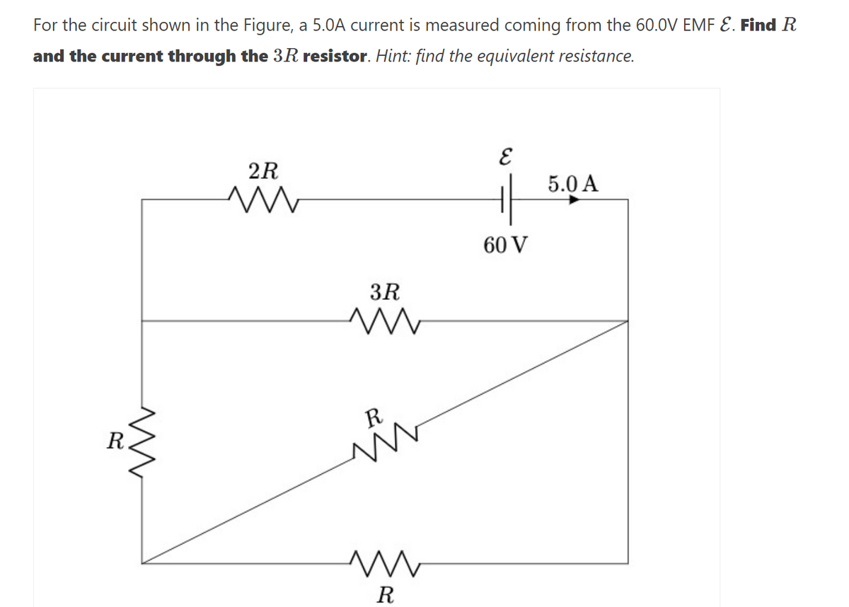 For the circuit shown in the Figure, a 5.0A current is measured coming from the 60.0V EMF E. Find R
and the current through the 3R resistor. Hint: find the equivalent resistance.
R
2R
m
3R
www
R
ww
R
15.0A
5.0 A
60 V